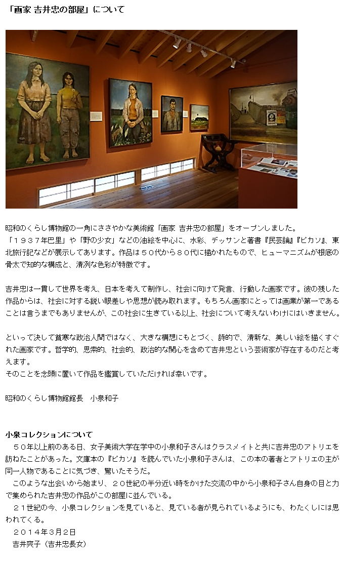 テキスト ボックス: 「画家 吉井忠の部屋」について

 

昭和のくらし博物館の一角にささやかな美術館「画家 吉井忠の部屋」をオープンしました。
「１９３７年巴里」や「野の少女」などの油絵を中心に、水彩、デッサンと著書『民芸論』『ピカソ』、東北旅行記などが展示してあります。作品は５０代から８０代に描かれたもので、ヒューマニズムが根底の骨太で知的な構成と、清冽な色彩が特徴です。

吉井忠は一貫して世界を考え、日本を考えて制作し、社会に向けて発言、行動した画家です。彼の残した作品からは、社会に対する鋭い眼差しや思想が読み取れます。もちろん画家にとっては画業が第一であることは言うまでもありませんが、この社会に生きている以上、社会について考えないわけにはいきません。

といって決して貧寒な政治人間ではなく、大きな構想にもとづく、詩的で、清新な、美しい絵を描くすぐれた画家です。哲学的、思索的、社会的、政治的な関心を含めて吉井忠という芸術家が存在するのだと考えます。
そのことを念頭に置いて作品を鑑賞していただければ幸いです。

昭和のくらし博物館館長　小泉和子


小泉コレクションについて
　５０年以上前のある日、女子美術大学在学中の小泉和子さんはクラスメイトと共に吉井忠のアトリエを訪ねたことがあった。文庫本の『ピカソ』を読んでいた小泉和子さんは、この本の著者とアトリエの主が同一人物であることに気づき、驚いたそうだ。
　このような出会いから始まり、２０世紀の半分近い時をかけた交流の中から小泉和子さん自身の目と力で集められた吉井忠の作品がこの部屋に並んでいる。
　２１世紀の今、小泉コレクションを見ていると、見ている者が見られているようにも、わたくしには思われてくる。
２０１４年３月２日
　吉井爽子（吉井忠長女）
